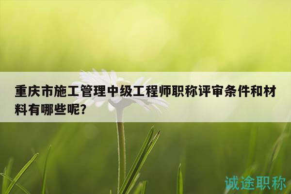 重庆市施工管理中级工程师职称评审条件和材料有哪些呢？