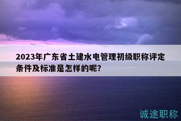 2023年广东省土建水电管理初级职称评定条件及标准是怎样的呢？