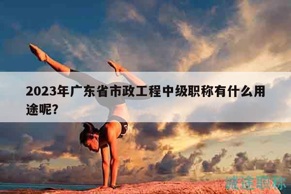 2023年广东省市政工程中级职称有什么用途呢？