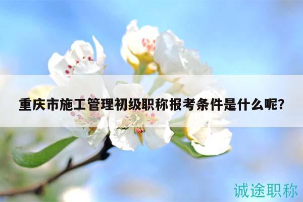 重庆市施工管理初级职称报考条件是什么呢？