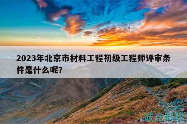 2023年北京市材料工程初级工程师评审条件是什么呢？