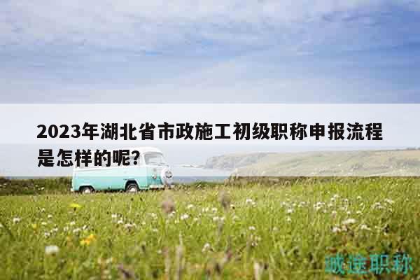 2023年湖北省市政施工初级职称申报流程是怎样的呢？