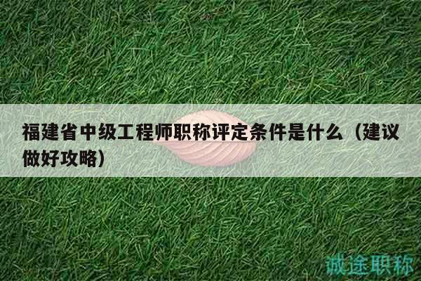 福建省中级工程师职称评定条件是什么（建议做好攻略）
