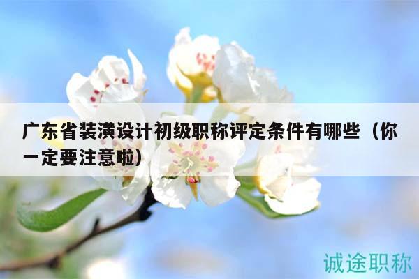 广东省装潢设计初级职称评定条件有哪些（你一定要注意啦）