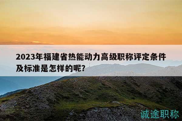 2023年福建省热能动力高级职称评定条件及标准是怎样的呢？