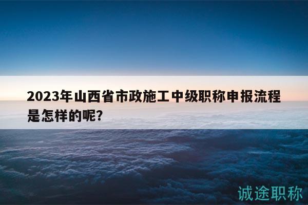 2023年山西省市政施工中级职称申报流程是怎样的呢？