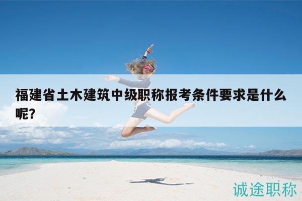 福建省土木建筑中级职称报考条件要求是什么呢？