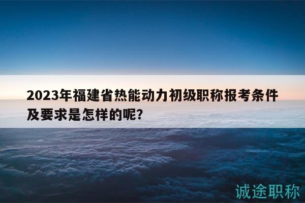 2023年福建省热能动力初级职称报考条件及要求是怎样的呢？