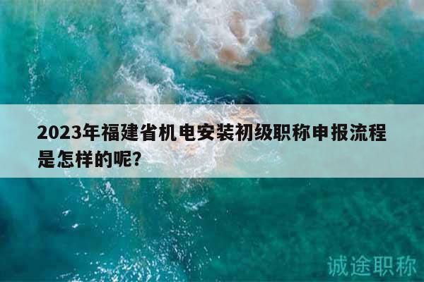 2023年福建省机电安装初级职称申报流程是怎样的呢？