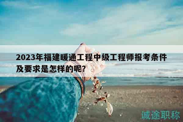 2023年福建暖通工程中级工程师报考条件及要求是怎样的呢？