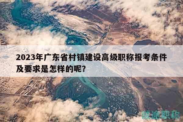 2023年广东省村镇建设高级职称报考条件及要求是怎样的呢？