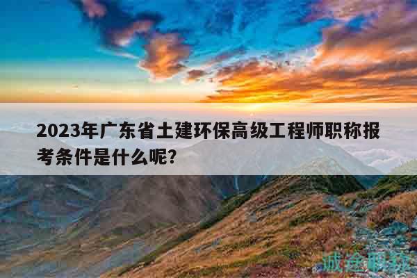 2023年广东省土建环保高级工程师职称报考条件是什么呢？