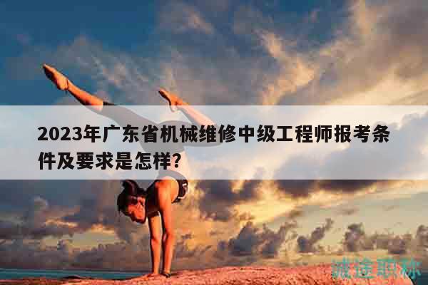 2023年广东省机械维修中级工程师报考条件及要求是怎样？