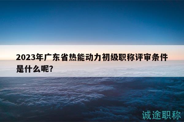 2023年广东省热能动力初级职称评审条件是什么呢？