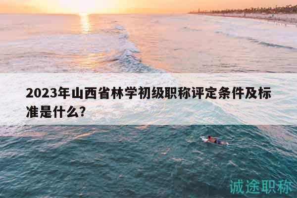 2023年山西省林学初级职称评定条件及标准是什么？