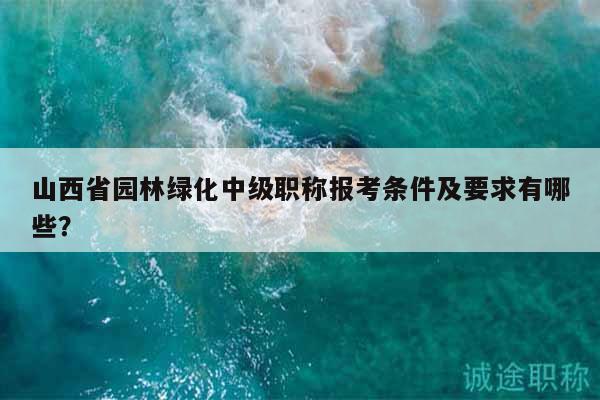 山西省园林绿化中级职称报考条件及要求有哪些？