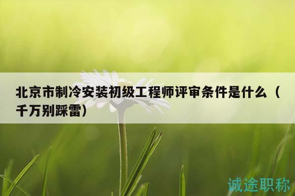 北京市制冷安装初级工程师评审条件是什么（千万别踩雷）