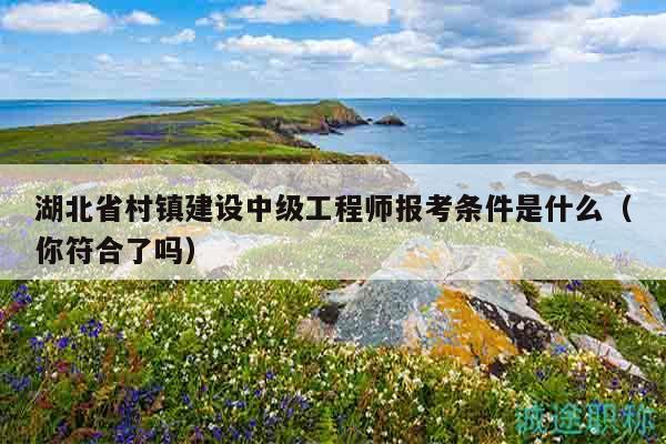 湖北省村镇建设中级工程师报考条件是什么（你符合了吗）