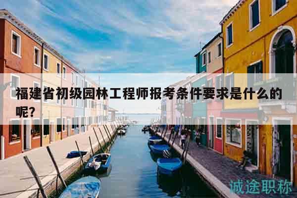 福建省初级园林工程师报考条件要求是什么的呢？