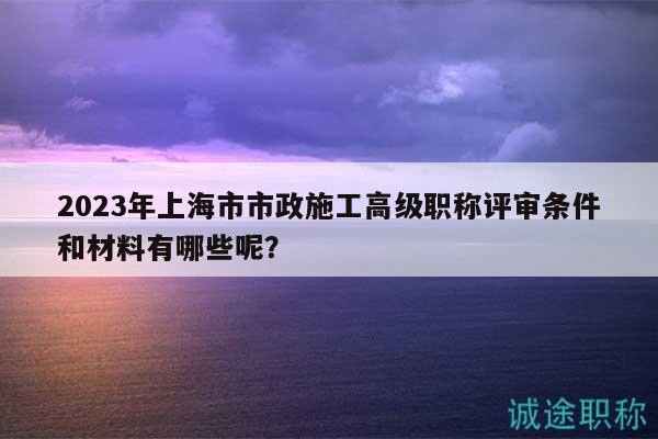 2023年上海市市政施工高级职称评审条件和材料有哪些呢？