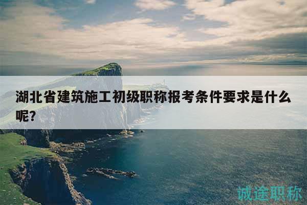 湖北省建筑施工初级职称报考条件要求是什么呢？