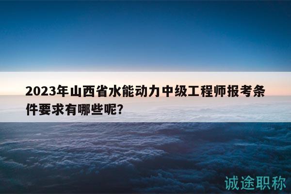 2023年山西省水能动力中级工程师报考条件要求有哪些呢？