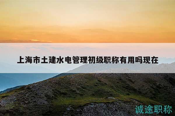 上海市土建水电管理初级职称有用吗现在
