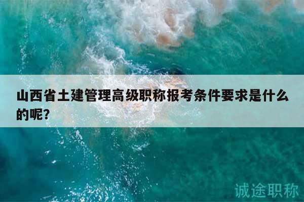 山西省土建管理高级职称报考条件要求是什么的呢？