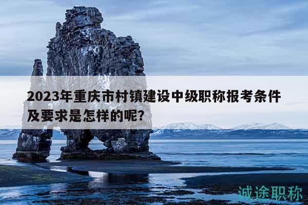 2023年重庆市村镇建设中级职称报考条件及要求是怎样的呢？