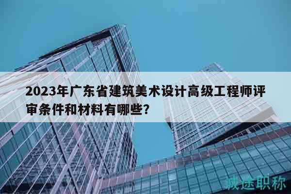 2023年广东省建筑美术设计高级工程师评审条件和材料有哪些？