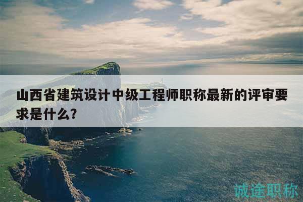 山西省建筑设计中级工程师职称最新的评审要求是什么？