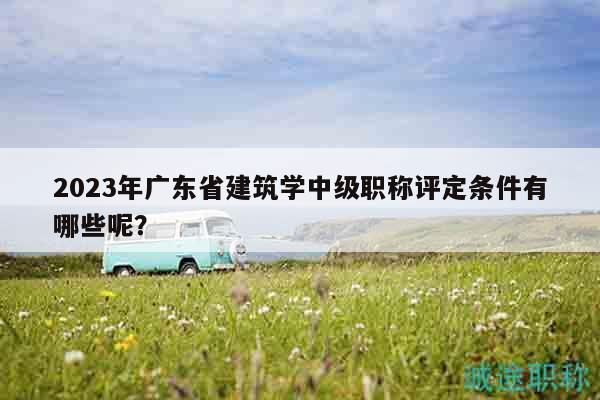 2023年广东省建筑学中级职称评定条件有哪些呢？