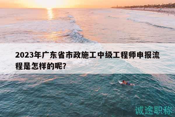 2023年广东省市政施工中级工程师申报流程是怎样的呢？