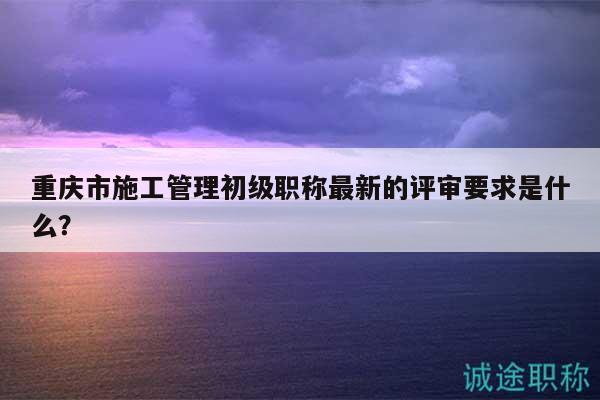 重庆市施工管理初级职称最新的评审要求是什么？