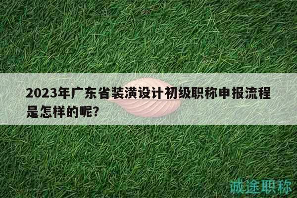 2023年广东省装潢设计初级职称申报流程是怎样的呢？