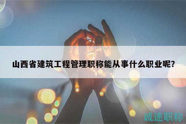 山西省建筑工程管理职称能从事什么职业呢？