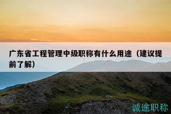 广东省工程管理中级职称有什么用途（建议提前了解）