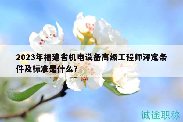 2023年福建省机电设备高级工程师评定条件及标准是什么？