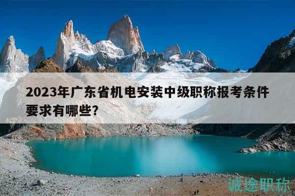 2023年广东省机电安装中级职称报考条件要求有哪些？
