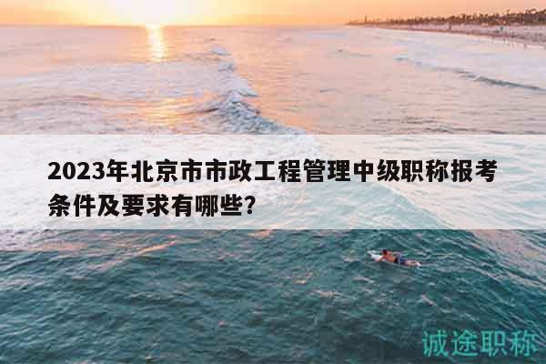 2023年北京市市政工程管理中级职称报考条件及要求有哪些？
