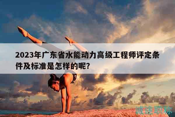 2023年广东省水能动力高级工程师评定条件及标准是怎样的呢？