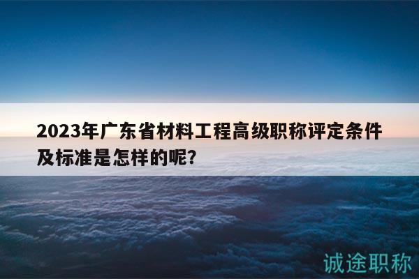 2023年广东省材料工程高级职称评定条件及标准是怎样的呢？