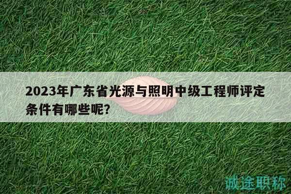 2023年广东省光源与照明中级工程师评定条件有哪些呢？