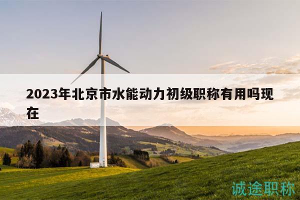 2023年北京市水能动力初级职称有用吗现在