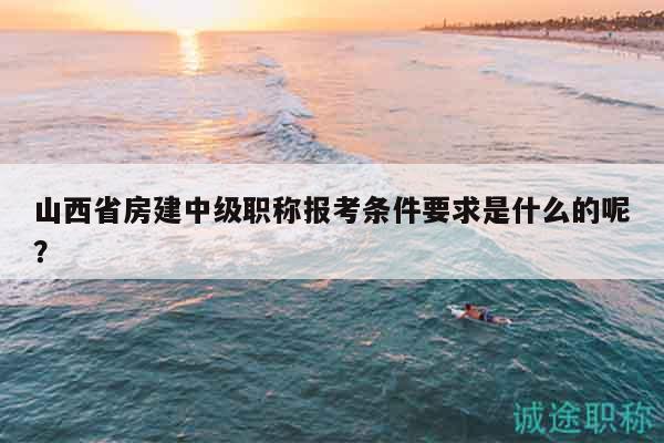 山西省房建中级职称报考条件要求是什么的呢？