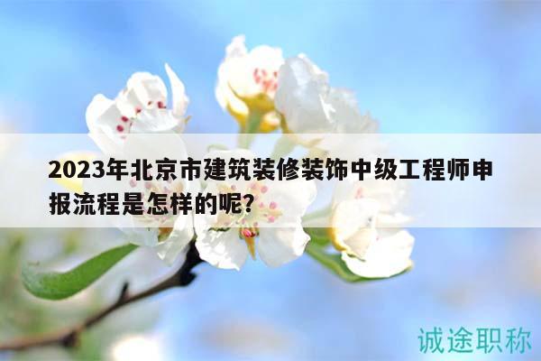 2023年北京市建筑装修装饰中级工程师申报流程是怎样的呢？