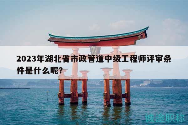 2023年湖北省市政管道中级工程师评审条件是什么呢？