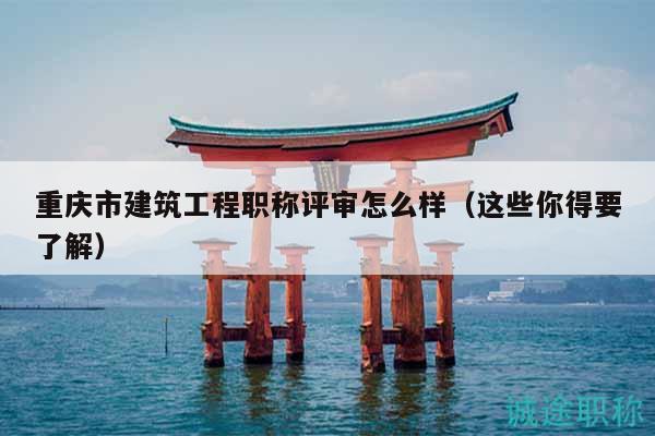 重庆市建筑工程职称评审怎么样（这些你得要了解）