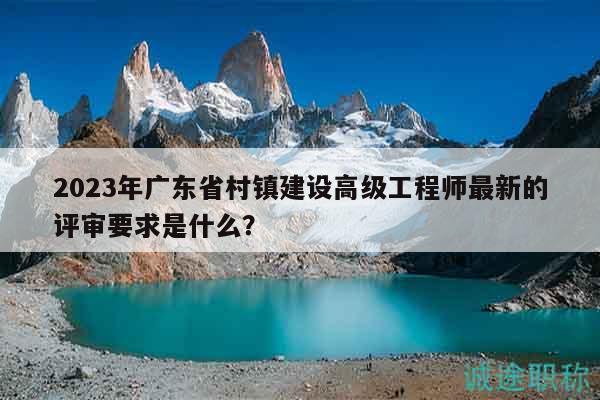 2023年广东省村镇建设高级工程师最新的评审要求是什么？