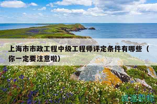 上海市市政工程中级工程师评定条件有哪些（你一定要注意啦）
